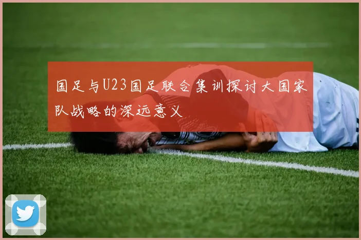 国足与U23国足联合集训探讨大国家队战略的深远意义