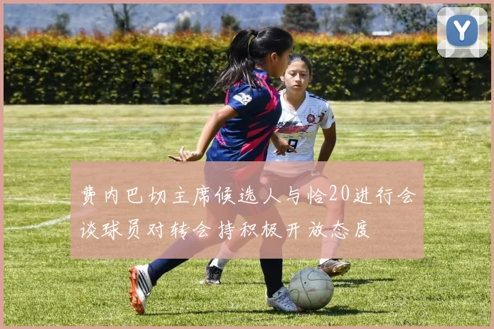 费内巴切主席候选人与恰20进行会谈球员对转会持积极开放态度