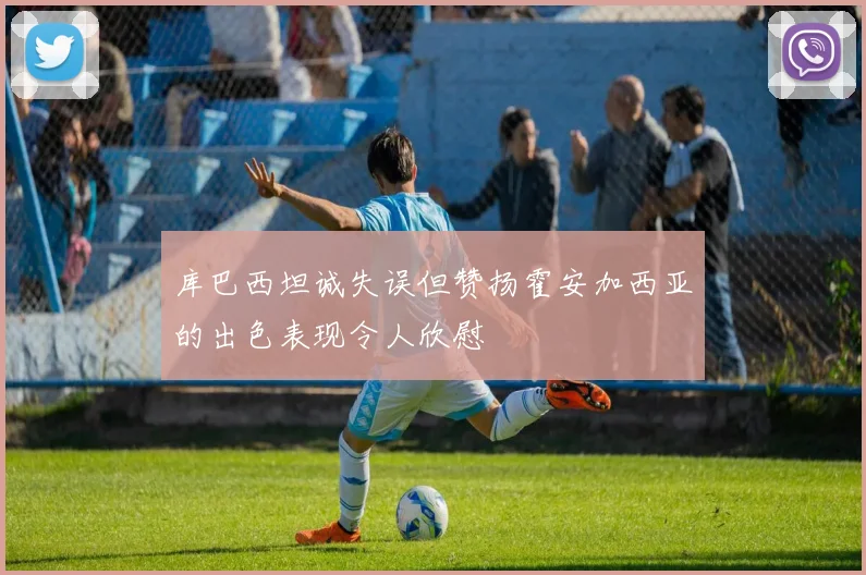 库巴西坦诚失误但赞扬霍安加西亚的出色表现令人欣慰