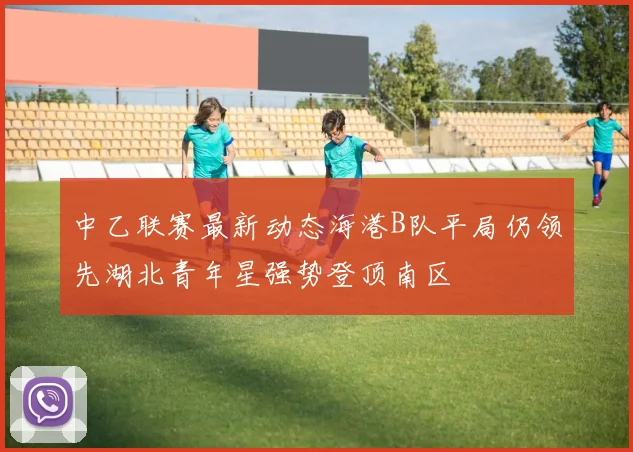 中乙联赛最新动态海港B队平局仍领先湖北青年星强势登顶南区
