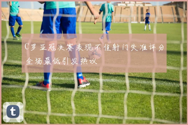 C罗亚冠决赛表现不佳射门失准评分全场最低引发热议