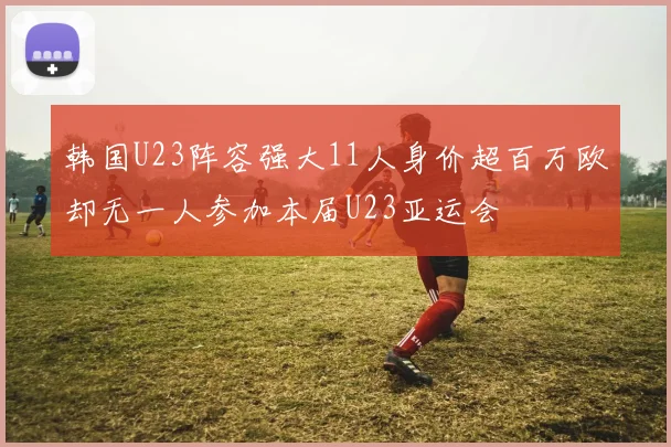 韩国U23阵容强大11人身价超百万欧却无一人参加本届U23亚运会