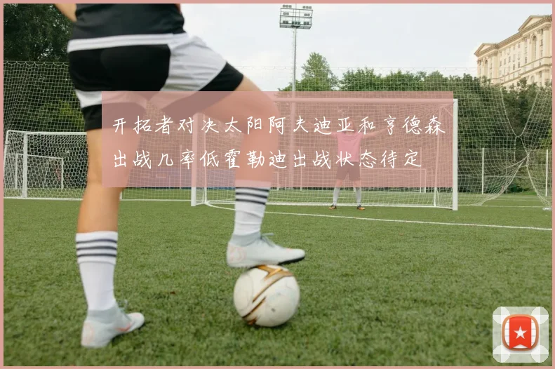 开拓者对决太阳阿夫迪亚和亨德森出战几率低霍勒迪出战状态待定