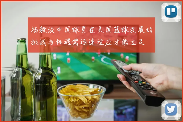 杨毅谈中国球员在美国篮球发展的挑战与机遇需迅速适应才能立足