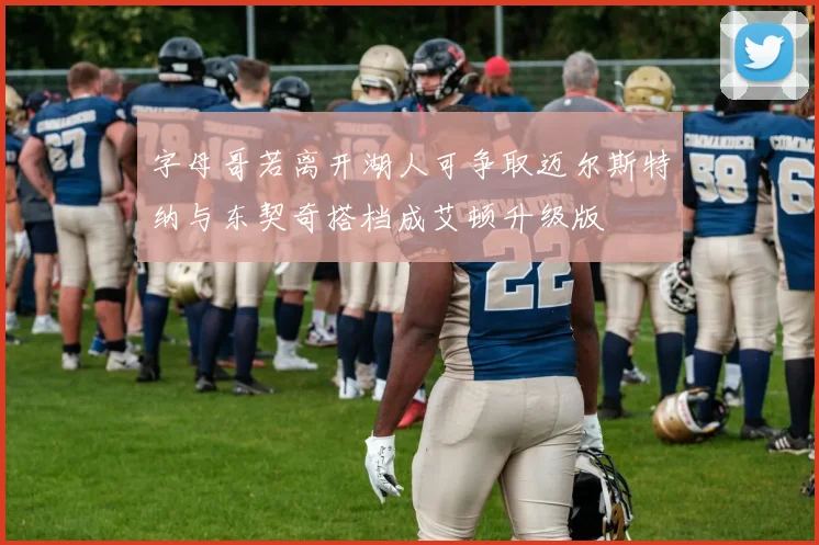 字母哥若离开湖人可争取迈尔斯特纳与东契奇搭档成艾顿升级版