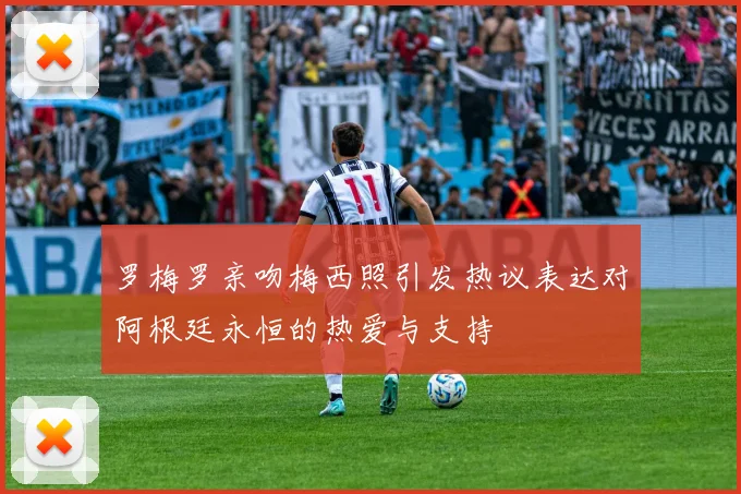 罗梅罗亲吻梅西照引发热议表达对阿根廷永恒的热爱与支持