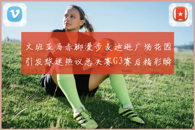 文班亚马赤脚漫步麦迪逊广场花园引发球迷热议总决赛G3赛后精彩瞬间
