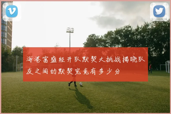 海港富盛经开队默契大挑战揭晓队友之间的默契究竟有多少分