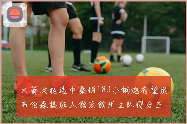火箭次轮选中桑顿183小钢炮有望成布伦森接班人俄亥俄州立队得分王荣耀加身