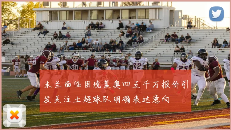 米兰面临困境莱奥四五千万报价引发关注土超球队明确表达意向
