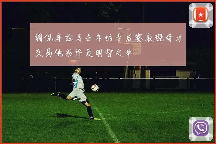 调侃库兹马去年的季后赛表现奇才交易他或许是明智之举