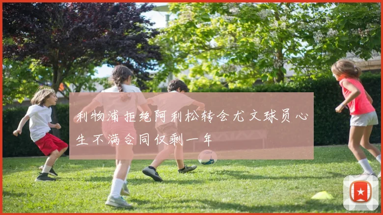 利物浦拒绝阿利松转会尤文球员心生不满合同仅剩一年