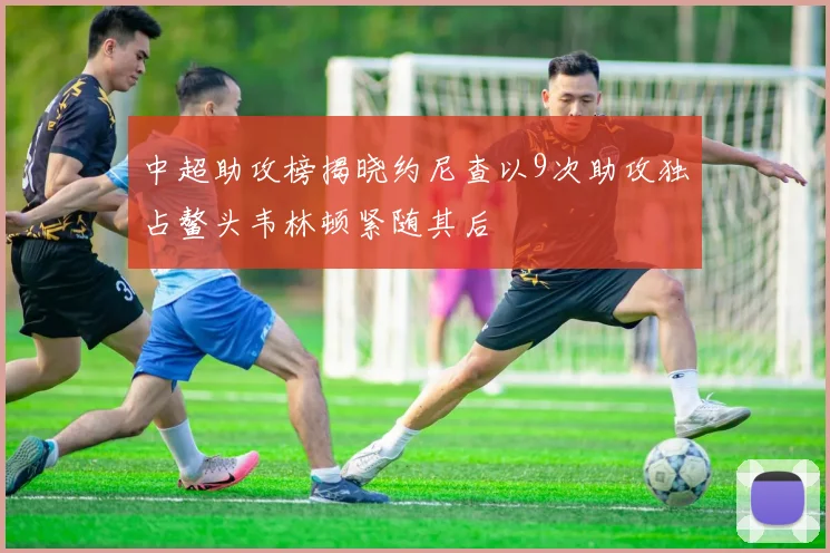 中超助攻榜揭晓约尼查以9次助攻独占鳌头韦林顿紧随其后