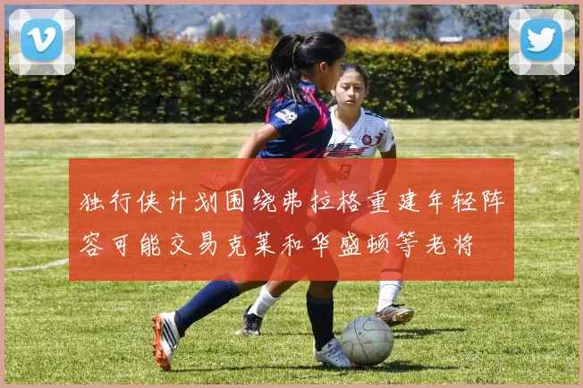 独行侠计划围绕弗拉格重建年轻阵容可能交易克莱和华盛顿等老将